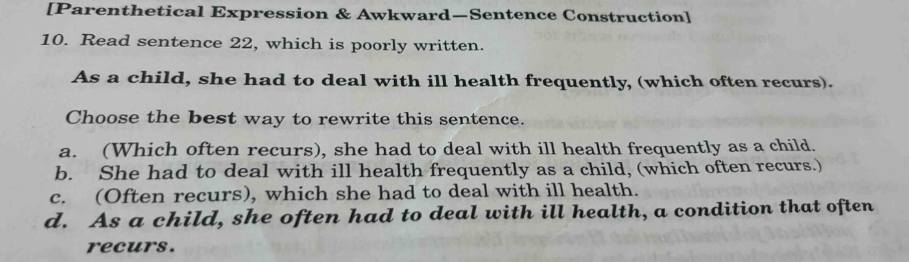 parenthetical expression & awkward - sentence construction 10. read sentence 22, which is poorly written. as a child, she had to deal with ill health frequently, (which often recurs). choose the best way to rewrite this sentence. a. (which often recurs), she had to deal with ill health frequently as a child. b. she had to deal with ill health frequently as a child, (which often recurs.) c. (often recurs), which she had to deal with ill health. d. as a child, she often had to deal with ill health, a condition that often recurs.