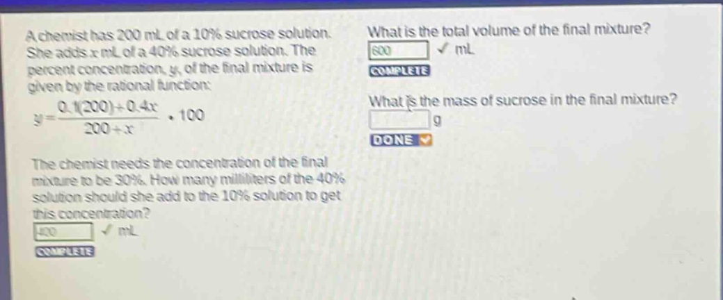 a chemist has 200 ml of a 10% sucrose solution. she adds x ml of a 40% sucrose solution. the percent concentration, y, of the final mixture is given by the rational function: y = (0.1(200)+0.4x)/(200 + x)·100. the chemist needs the concentration of the final mixture to be 30%. how many milliliters of the 40% solution should she add to the 10% solution to get this concentration? what is the total volume of the final mixture? what is the mass of sucrose in the final mixture?