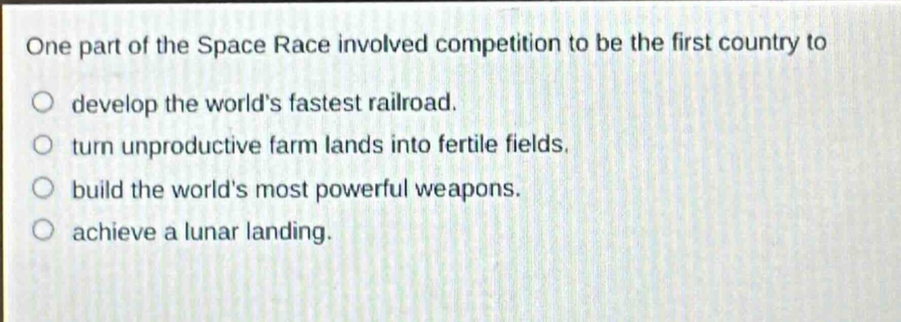 one part of the space race involved competition to be the first country to\ndevelop the worlds fastest railroad.\nturn unproductive farm lands into fertile fields.\nbuild the worlds most powerful weapons.\nachieve a lunar landing.
