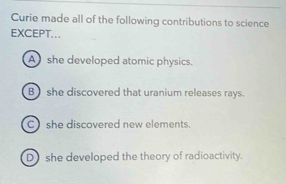 curie made all of the following contributions to science except... a she developed atomic physics. b she discovered that uranium releases rays. c she discovered new elements. d she developed the theory of radioactivity.
