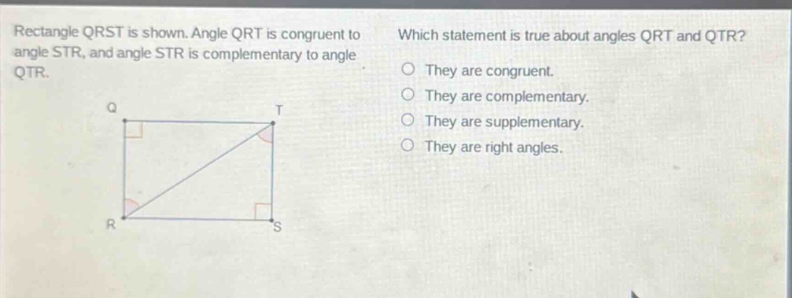 rectangle qrst is shown. angle qrt is congruent to angle str, and angle str is complementary to angle qtr. which statement is true about angles qrt and qtr? they are congruent. they are complementary. they are supplementary. they are right angles.