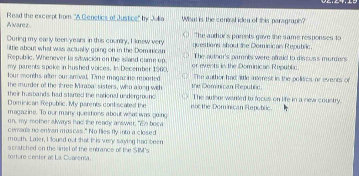 read the excerpt from \a genetics of justice\ by julia alvarez. during my early teen years in this country, i knew very little about what was actually going on in the dominican republic. whenever la situación on the island came up, my parents spoke in hushed voices. in december 1960, four months after our arrival, time magazine reported the murder of the three mirabal sisters, who along with their husbands had started the national underground dominican republic. my parents confiscated the magazine. to our many questions about what was going on, my mother always had the ready answer, \en boca cerrada no entran moscas.\ no flies fly into a closed mouth. later, i found out that this very saying had been scratched on the lintel of the entrance of the sims torture center at la cuarenta. what is the central idea of this paragraph? the authors parents gave the same responses to questions about the dominican republic. the authors parents were afraid to discuss murders or events in the dominican republic. the author had little interest in the politics or events of the dominican republic. the author wanted to focus on life in a new country, not the dominican republic.