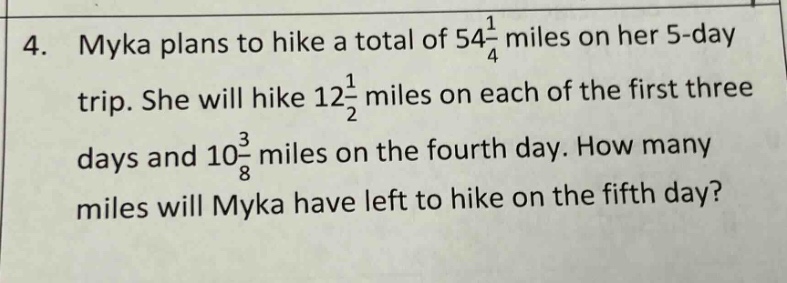 4. myka plans to hike a total of 54 1/4 miles on her 5 - day trip. she will hike 12 1/2 miles on each of the first three days and 10 3/8 miles on the fourth day. how many miles will myka have left to hike on the fifth day?