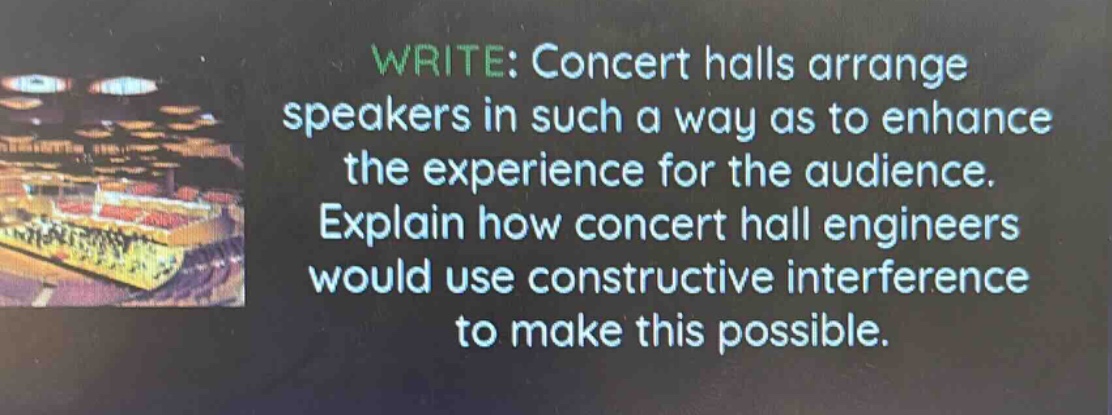 write: concert halls arrange speakers in such a way as to enhance the experience for the audience. explain how concert hall engineers would use constructive interference to make this possible.