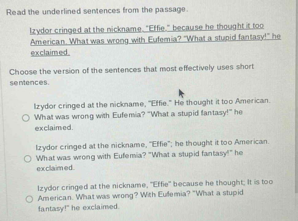 read the underlined sentences from the passage. izydor cringed at the nickname, “effie,” because he thought it too american. what was wrong with eufemia? “what a stupid fantasy!” he exclaimed. choose the version of the sentences that most effectively uses short sentences. izydor cringed at the nickname, “effie.” he thought it too american. what was wrong with eufemia? “what a stupid fantasy!” he exclaimed. izydor cringed at the nickname, “effie”; he thought it too american. what was wrong with eufemia? “what a stupid fantasy!” he exclaimed. izydor cringed at the nickname, “effie” because he thought; it is too american. what was wrong? with eufemia? “what a stupid fantasy!” he exclaimed.