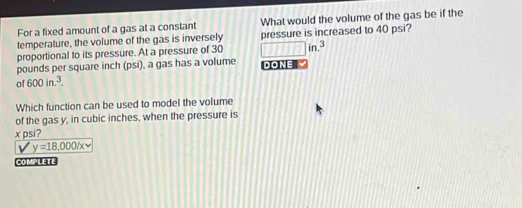for a fixed amount of a gas at a constant temperature, the volume of the gas is inversely proportional to its pressure. at a pressure of 30 pounds per square inch (psi), a gas has a volume of 600 in.³. which function can be used to model the volume of the gas y, in cubic inches, when the pressure is x psi? y = 18,000/x complete what would the volume of the gas be if the pressure is increased to 40 psi? in.³ done