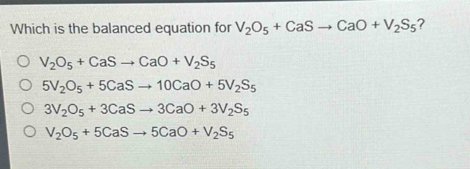 which is the balanced equation for v2o5 + cas → cao + v2s5?\no v2o5 + cas → cao + v2s5\no 5v2o5 + 5cas → 10cao + 5v2s5\no 3v2o5 + 3cas → 3cao + 3v2s5\no v2o5 + 5cas → 5cao + v2s5