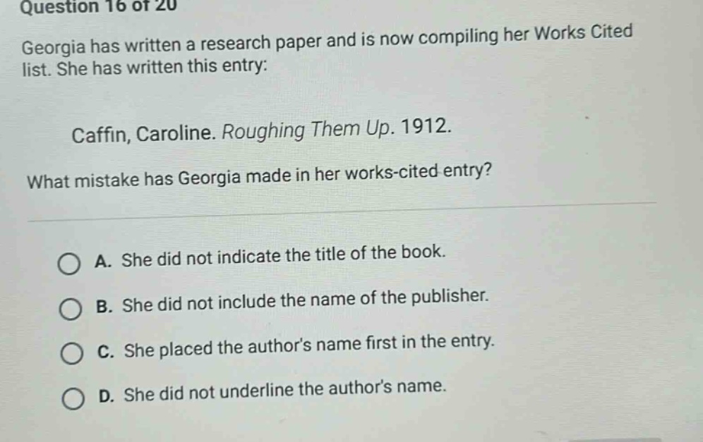 question 16 of 20 georgia has written a research paper and is now compiling her works cited list. she has written this entry: caffin, caroline. roughing them up. 1912. what mistake has georgia made in her works - cited entry? a. she did not indicate the title of the book. b. she did not include the name of the publisher. c. she placed the authors name first in the entry. d. she did not underline the authors name.
