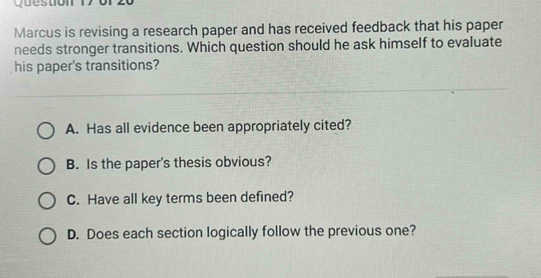 marcus is revising a research paper and has received feedback that his paper needs stronger transitions. which question should he ask himself to evaluate his papers transitions? a. has all evidence been appropriately cited? b. is the papers thesis obvious? c. have all key terms been defined? d. does each section logically follow the previous one?