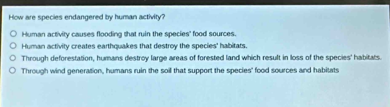 how are species endangered by human activity?\no human activity causes flooding that ruin the species food sources.\no human activity creates earthquakes that destroy the species habitats.\no through deforestation, humans destroy large areas of forested land which result in loss of the species habitats.\no through wind generation, humans ruin the soil that support the species food sources and habitats