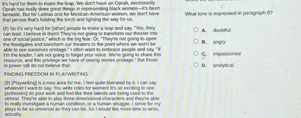 its hard for them to make the leap. we dont have an oprah, necessarily. oprah has really done great things in representing black women—its been fantastic. but for latinas and for mexican - american women, we dont have that person thats holding the torch and lighting the way for us. (8) so its very hard for other people to make a leap and say, yes, they can lead. i believe in them! theyre not going to transform our theater into one of social justice, which is the big fear. or, theyre not going to open the floodgates and transform our theaters to the point where we wont be able to see ourselves onstage. i often want to embrace people and say, if im the leader, i am not going to forget your voice. were going to share this resource, and this privilege we have of seeing stories onstage. but those in power still do not believe that. finding freedom in playwriting (9) playwriting is a new area for me. i feel quite liberated by it. i can say whatever i want to say. you write roles for women! its so exciting to see actresses do your work and feel like their talents are being used to the utmost. theyre able to play three - dimensional characters and theyre able to really investigate a human condition, or a human struggle. i strive for my plays to be as universal as they can be. so i would like more time to write, actually. what tone is expressed in paragraph 8? a. doubtful b. angry c. impassioned d. analytical
