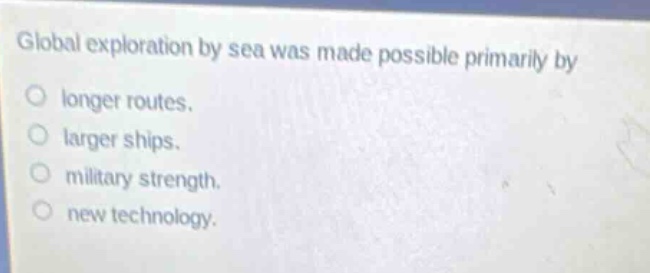 global exploration by sea was made possible primarily by\nlonger routes.\nlarger ships.\nmilitary strength.\nnew technology.