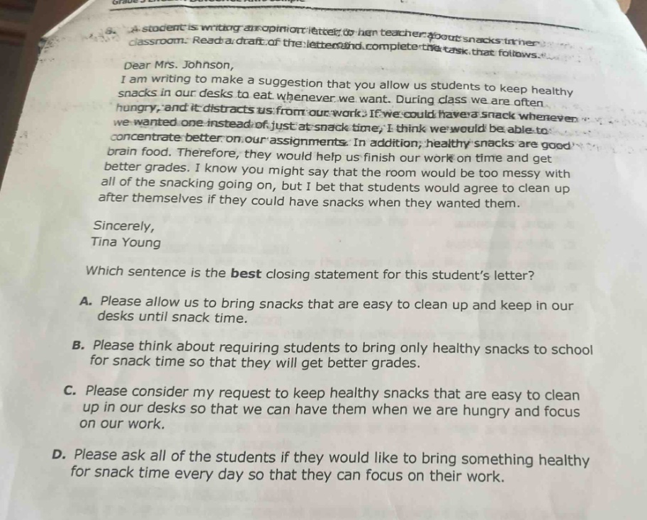 a student is writing an opinion letter to her teacher about snacks in her classroom. read a draft of the letter and complete the task that follows. dear mrs. johnson, i am writing to make a suggestion that you allow us students to keep healthy snacks in our desks to eat whenever we want. during class we are often hungry, and it distracts us from our work. if we could have a snack whenever we wanted one instead of just at snack - time, i think we would be able to concentrate better on our assignments. in addition, healthy snacks are good brain food. therefore, they would help us finish our work on time and get better grades. i know you might say that the room would be too messy with all of the snacking going on, but i bet that students would agree to clean up after themselves if they could have snacks when they wanted them. sincerely, tina young which sentence is the best closing statement for this students letter? a. please allow us to bring snacks that are easy to clean up and keep in our desks until snack time. b. please think about requiring students to bring only healthy snacks to school for snack time so that they will get better grades. c. please consider my request to keep healthy snacks that are easy to clean up in our desks so that we can have them when we are hungry and focus on our work. d. please ask all of the students if they would like to bring something healthy for snack time every day so that they can focus on their work.