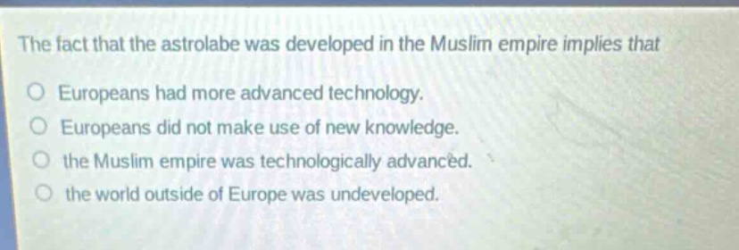 the fact that the astrolabe was developed in the muslim empire implies that\no europeans had more advanced technology.\no europeans did not make use of new knowledge.\no the muslim empire was technologically advanced.\no the world outside of europe was undeveloped.