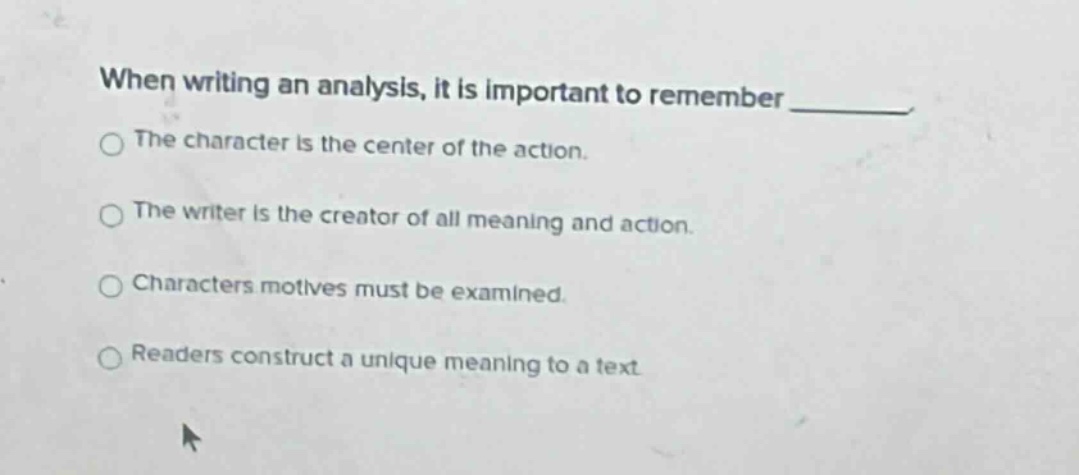 when writing an analysis, it is important to remember _____. the character is the center of the action. the writer is the creator of all meaning and action. characters motives must be examined. readers construct a unique meaning to a text
