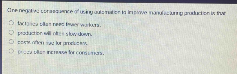 one negative consequence of using automation to improve manufacturing production is that\nfactories often need fewer workers.\nproduction will often slow down.\ncosts often rise for producers.\nprices often increase for consumers.