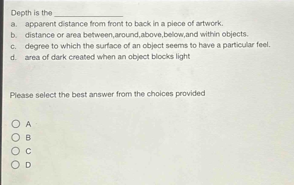 depth is the \n a. apparent distance from front to back in a piece of artwork.\n b. distance or area between,around,above,below,and within objects.\n c. degree to which the surface of an object seems to have a particular feel.\n d. area of dark created when an object blocks light\n\nplease select the best answer from the choices provided\n\n○ a\n○ b\n○ c\n○ d