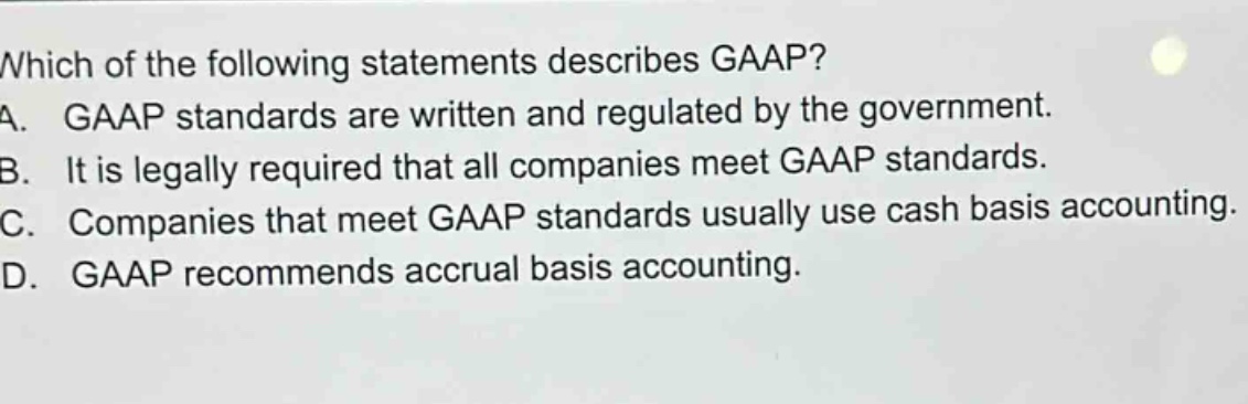 which of the following statements describes gaap? a. gaap standards are written and regulated by the government. b. it is legally required that all companies meet gaap standards. c. companies that meet gaap standards usually use cash basis accounting. d. gaap recommends accrual basis accounting.