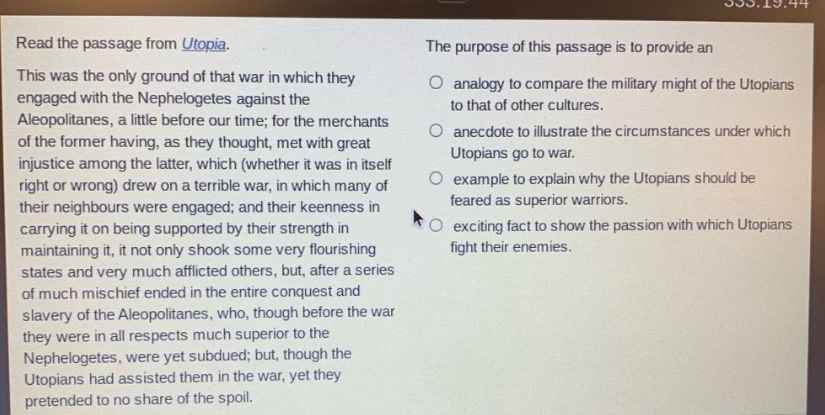 read the passage from utopia. this was the only ground of that war in which they engaged with the nephelogetes against the aleopolitanes, a little before our time; for the merchants of the former having, as they thought, met with great injustice among the latter, which (whether it was in itself right or wrong) drew on a terrible war, in which many of their neighbours were engaged; and their keenness in carrying it on being supported by their strength in maintaining it, it not only shook some very flourishing states and very much afflicted others, but, after a series of much mischief ended in the entire conquest and slavery of the aleopolitanes, who, though before the war they were in all respects much superior to the nephelogetes, were yet subdued; but, though the utopians had assisted them in the war, yet they pretended to no share of the spoil. the purpose of this passage is to provide an analogy to compare the military might of the utopians to that of other cultures. anecdote to illustrate the circumstances under which utopians go to war. example to explain why the utopians should be feared as superior warriors. exciting fact to show the passion with which utopians fight their enemies.