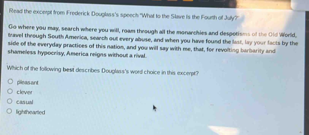 read the excerpt from frederick douglasss speech \what to the slave is the fourth of july?\ go where you may, search where you will, roam through all the monarchies and despotisms of the old world, travel through south america, search out every abuse, and when you have found the last, lay your facts by the side of the everyday practices of this nation, and you will say with me, that, for revolting barbarity and shameless hypocrisy, america reigns without a rival. which of the following best describes douglasss word choice in this excerpt? pleasant clever casual lighthearted
