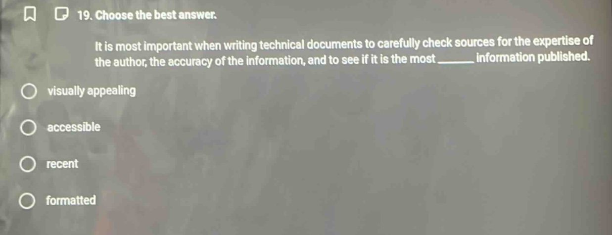 19. choose the best answer. it is most important when writing technical documents to carefully check sources for the expertise of the author, the accuracy of the information, and to see if it is the most ______ information published. visually appealing accessible recent formatted
