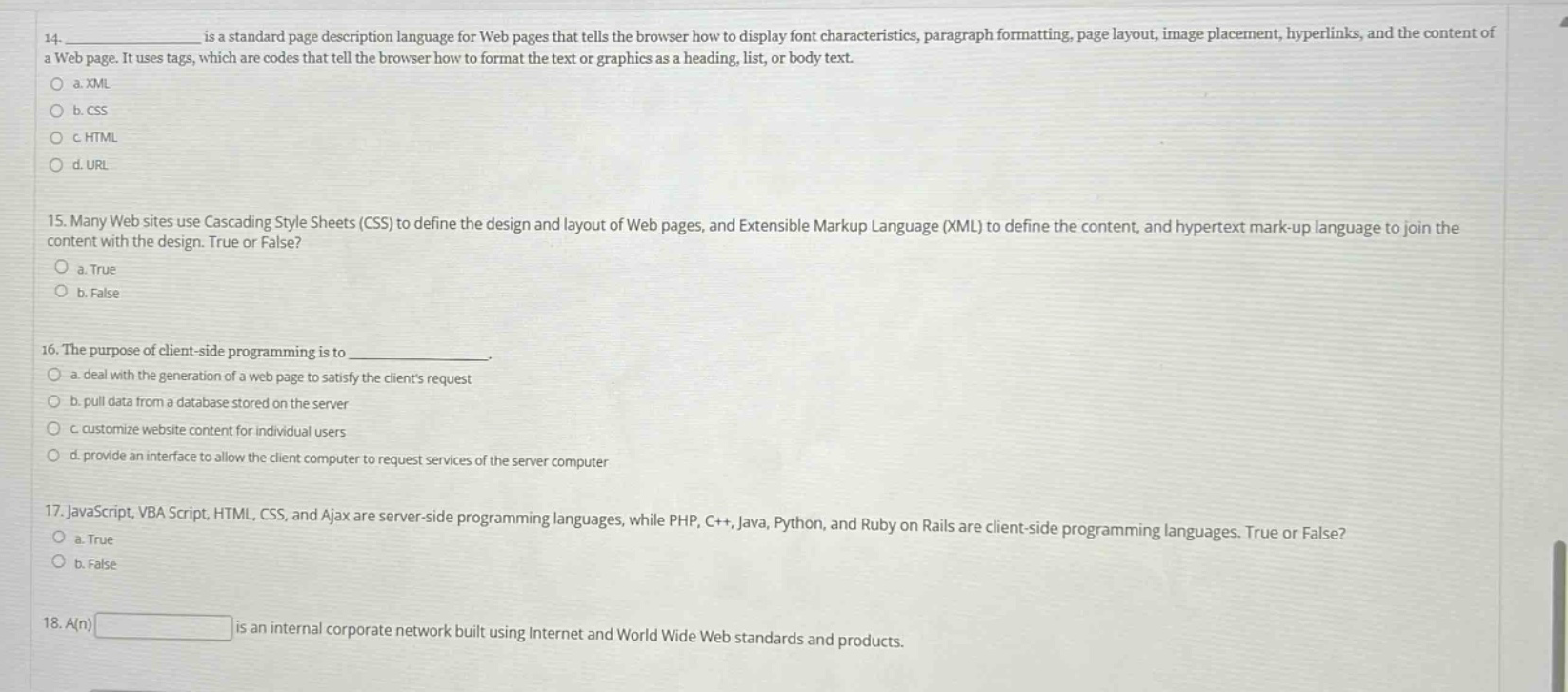 14. ____________ is a standard page description language for web pages that tells the browser how to display font characteristics, paragraph formatting, page layout, image placement, hyperlinks, and the content of a web page. it uses tags, which are codes that tell the browser how to format the text or graphics as a heading, list, or body text.\no a. xml\no b. css\no c. html\no d. url\n\n15. many web sites use cascading style sheets (css) to define the design and layout of web pages, and extensible markup language (xml) to define the content, and hypertext mark - up language to join the content with the design. true or false?\no a. true\no b. false\n\n16. the purpose of client - side programming is to ____________.\no a. deal with the generation of a web page to satisfy the clients request\no b. pull data from a database stored on the server\no c. customize website content for individual users\no d. provide an interface to allow the client computer to request services of the server computer\n\n17. javascript, vbscript, html, css, and ajax are server - side programming languages, while php, c++, java, python, and ruby on rails are client - side programming languages. true or false?\no a. true\no b. false\n\n18. a(n) ____________ is an internal corporate network built using internet and world wide web standards and products.
