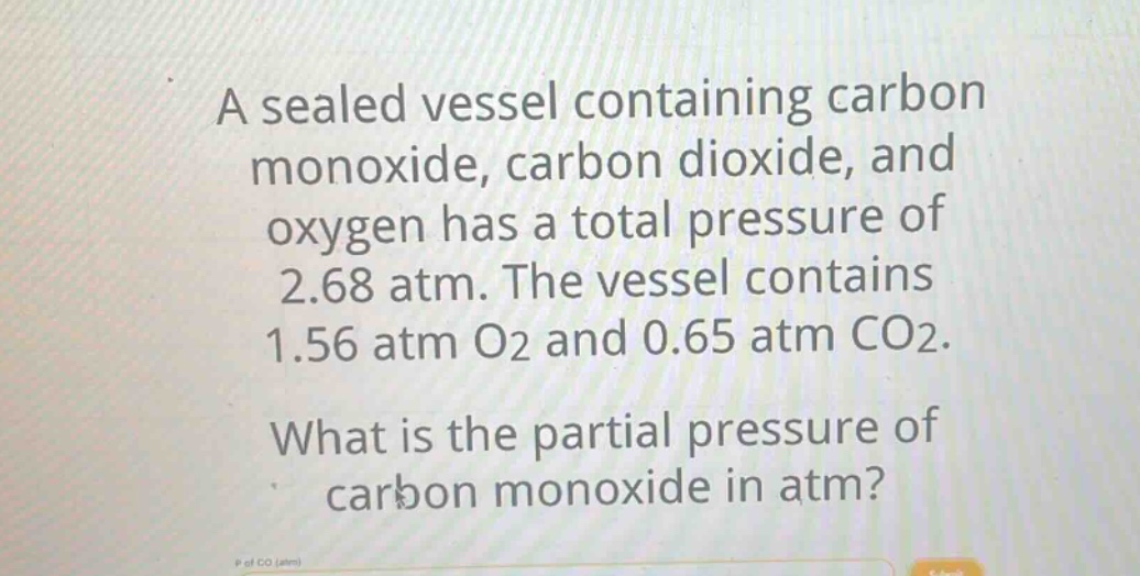 a sealed vessel containing carbon monoxide, carbon dioxide, and oxygen has a total pressure of 2.68 atm. the vessel contains 1.56 atm o2 and 0.65 atm co2. what is the partial pressure of carbon monoxide in atm?