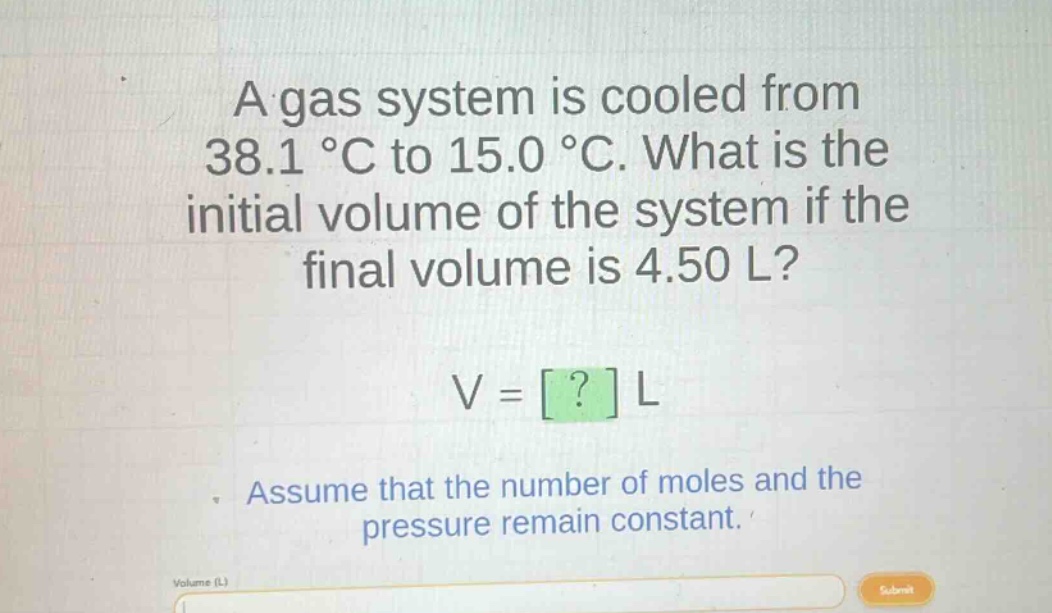 a gas system is cooled from 38.1 °c to 15.0 °c. what is the initial volume of the system if the final volume is 4.50 l? v = ? l assume that the number of moles and the pressure remain constant.