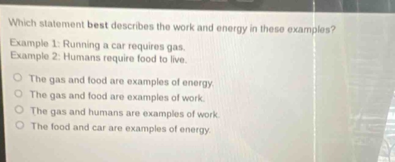 which statement best describes the work and energy in these examples? example 1: running a car requires gas. example 2: humans require food to live. the gas and food are examples of energy. the gas and food are examples of work. the gas and humans are examples of work. the food and car are examples of energy.