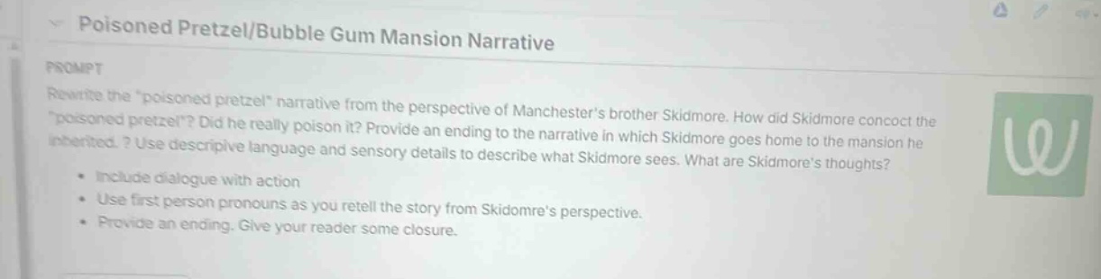 poisoned pretzel/bubble gum mansion narrative\nprompt\nrewrite the \poisoned pretzel\ narrative from the perspective of manchesters brother skidmore. how did skidmore concoct the \poisoned pretzel\? did he really poison it? provide an ending to the narrative in which skidmore goes home to the mansion he inherited. ? use descriptive language and sensory details to describe what skidmore sees. what are skidmores thoughts?\n- include dialogue with action\n- use first - person pronouns as you retell the story from skidomres perspective.\n- provide an ending. give your reader some closure.