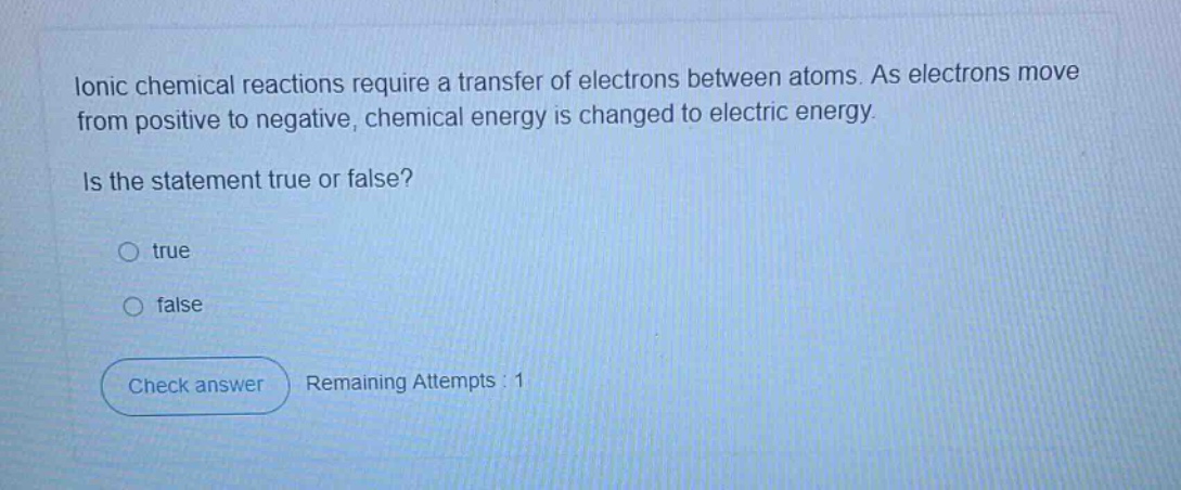 ionic chemical reactions require a transfer of electrons between atoms. as electrons move from positive to negative, chemical energy is changed to electric energy. is the statement true or false? true false check answer remaining attempts : 1