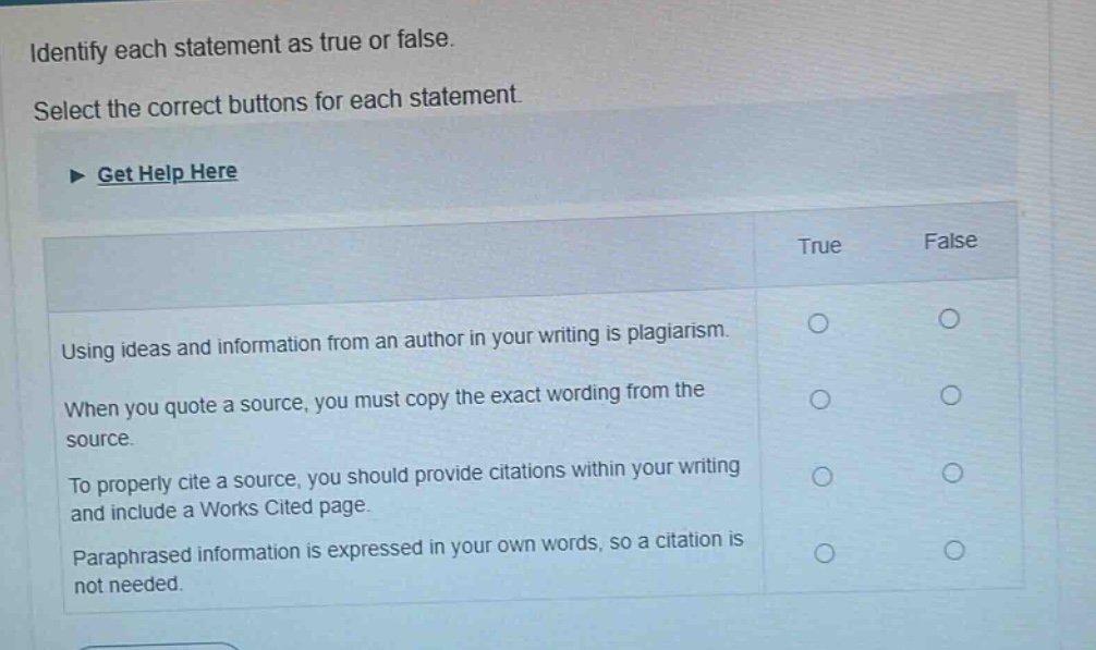 identify each statement as true or false. select the correct buttons for each statement. get help here true false using ideas and information from an author in your writing is plagiarism. when you quote a source, you must copy the exact wording from the source. to properly cite a source, you should provide citations within your writing and include a works cited page. paraphrased information is expressed in your own words, so a citation is not needed.