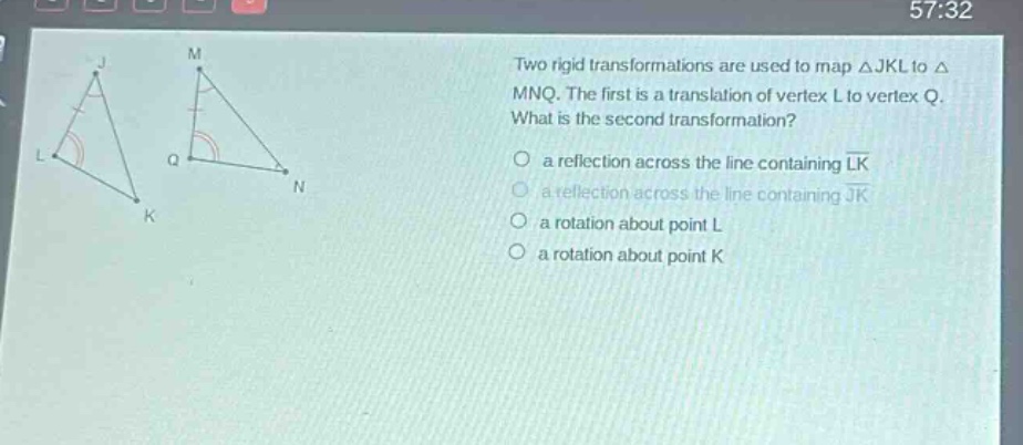 two rigid transformations are used to map △jkl to △mnq. the first is a translation of vertex l to vertex q. what is the second transformation? a reflection across the line containing lk a reflection across the line containing jk a rotation about point l a rotation about point k
