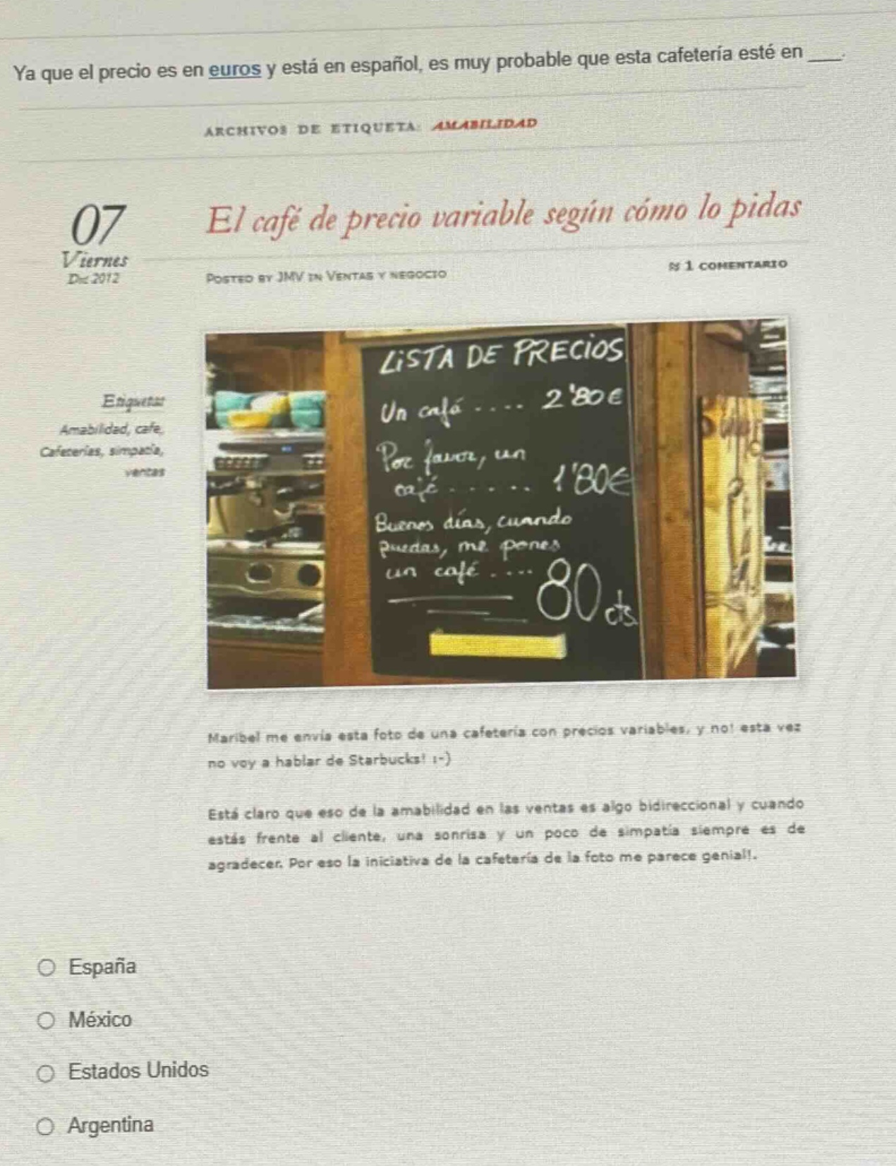 ya que el precio es en euros y está en español, es muy probable que esta cafetería esté en ___. archivos de etiqueta: amabilidad 07 viernes dic 2012 el café de precio variable según cómo lo pidas posted by jmv in ventas y negocio n 1 comentario etiquetas: amabilidad, café, cafeterías, simpatía, ventas maribel me envía esta foto de una cafetería con precios variables, y no! esta vez no voy a hablar de starbucks! ; - ) está claro que eso de la amabilidad en las ventas es algo bidireccional y cuando estás frente al cliente, una sonrisa y un poco de simpatía siempre es de agradecer. por eso la iniciativa de la cafetería de la foto me parece genial! españa méxico estados unidos argentina