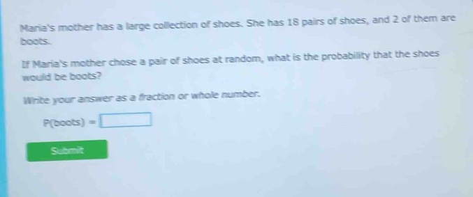 marias mother has a large collection of shoes. she has 18 pairs of shoes, and 2 of them are boots. if marias mother chose a pair of shoes at random, what is the probability that the shoes would be boots? write your answer as a fraction or whole number. p(boots) =