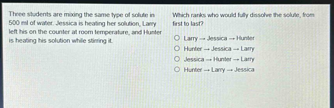 three students are mixing the same type of solute in 500 ml of water. jessica is heating her solution, larry left his on the counter at room temperature, and hunter is heating his solution while stirring it. which ranks who would fully dissolve the solute, from first to last? o larry → jessica → hunter o hunter → jessica → larry o jessica → hunter → larry o hunter → larry → jessica