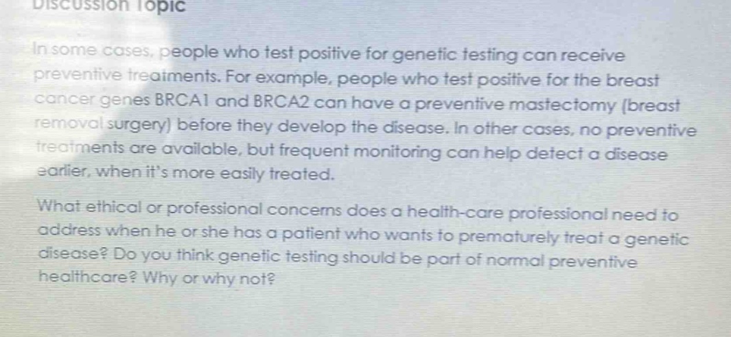 discussion topic\nin some cases, people who test positive for genetic testing can receive preventive treatments. for example, people who test positive for the breast cancer genes brca1 and brca2 can have a preventive mastectomy (breast removal surgery) before they develop the disease. in other cases, no preventive treatments are available, but frequent monitoring can help detect a disease earlier, when its more easily treated.\nwhat ethical or professional concerns does a health - care professional need to address when he or she has a patient who wants to prematurely treat a genetic disease? do you think genetic testing should be part of normal preventive healthcare? why or why not?