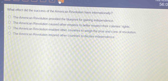 what effect did the success of the american revolution have internationally?\nthe american revolution provided the blueprint for gaining independence.\nthe american revolution caused other empires to better respect their colonies rights.\nthe american revolution enabled other countries to weigh the pros and cons of revolution.\nthe american revolution inspired other countries to declare independence.