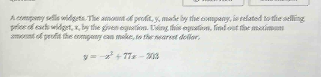 a company sells widgets. the amount of profit, y, made by the company, is related to the selling price of each widget, x, by the given equation. using this equation, find out the maximum amount of profit the company can make, to the nearest dollar. y=-x² + 77x - 303