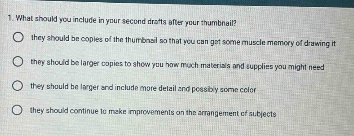1. what should you include in your second drafts after your thumbnail? they should be copies of the thumbnail so that you can get some muscle memory of drawing it they should be larger copies to show you how much materials and supplies you might need they should be larger and include more detail and possibly some color they should continue to make improvements on the arrangement of subjects