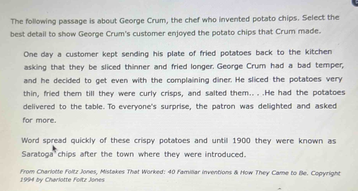 the following passage is about george crum, the chef who invented potato chips. select the best detail to show george crums customer enjoyed the potato chips that crum made. one day a customer kept sending his plate of fried potatoes back to the kitchen asking that they be sliced thinner and fried longer. george crum had a bad temper, and he decided to get even with the complaining diner. he sliced the potatoes very thin, fried them till they were curly crisps, and salted them... .he had the potatoes delivered to the table. to everyones surprise, the patron was delighted and asked for more. word spread quickly of these crispy potatoes and until 1900 they were known as saratoga chips after the town where they were introduced. from charlotte foltz jones, mistakes that worked: 40 familiar inventions & how they came to be. copyright 1994 by charlotte foltz jones
