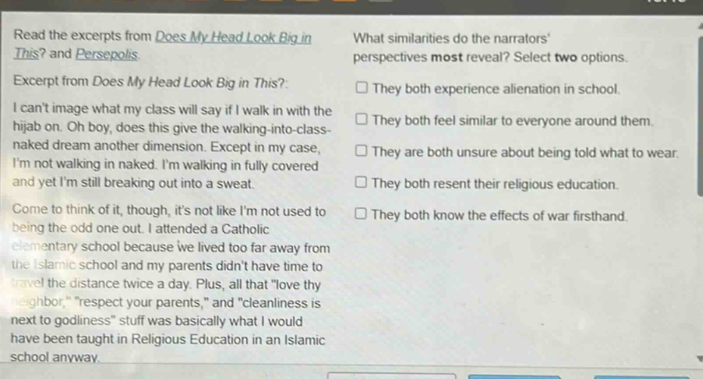 read the excerpts from does my head look big in this? and persepolis. excerpt from does my head look big in this?: i cant image what my class will say if i walk in with the hijab on. oh boy, does this give the walking - into - class - naked dream another dimension. except in my case, im not walking in naked. im walking in fully covered and yet im still breaking out into a sweat. come to think of it, though, its not like im not used to being the odd one out. i attended a catholic elementary school because we lived too far away from the islamic school and my parents didnt have time to travel the distance twice a day. plus, all that \love thy neighbor,\ \respect your parents,\ and \cleanliness is next to godliness\ stuff was basically what i would have been taught in religious education in an islamic school anyway. what similarities do the narrators perspectives most reveal? select two options. they both experience alienation in school. they both feel similar to everyone around them. they are both unsure about being told what to wear. they both resent their religious education. they both know the effects of war firsthand.