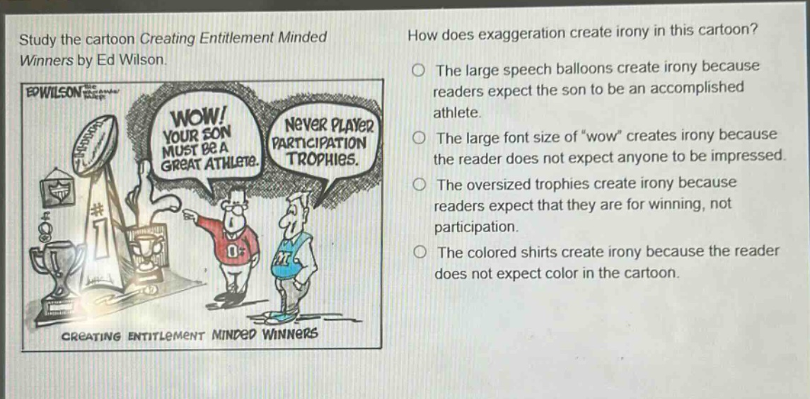 study the cartoon creating entitlement minded winners by ed wilson. how does exaggeration create irony in this cartoon? the large speech balloons create irony because readers expect the son to be an accomplished athlete. the large font size of “wow” creates irony because the reader does not expect anyone to be impressed. the oversized trophies create irony because readers expect that they are for winning, not participation. the colored shirts create irony because the reader does not expect color in the cartoon.