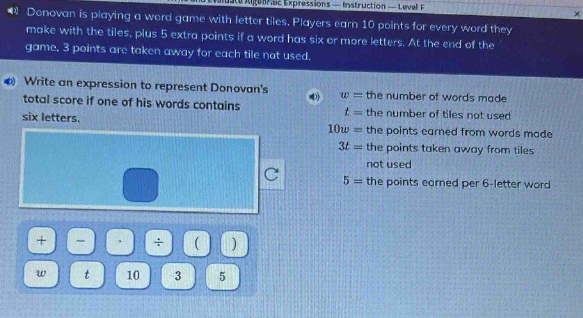 donovan is playing a word game with letter tiles. players earn 10 points for every word they make with the tiles, plus 5 extra points if a word has six or more letters. at the end of the game, 3 points are taken away for each tile not used. write an expression to represent donovans total score if one of his words contains six letters. w = the number of words made t = the number of tiles not used 10w = the points earned from words made 3t = the points taken away from tiles not used 5 = the points earned per 6 - letter word