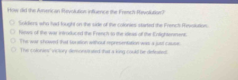 how did the american revolution influence the french revolution?\nsoldiers who had fought on the side of the colonies started the french revolution.\nnews of the war introduced the french to the ideas of the enlightenment.\nthe war showed that taxation without representation was a just cause.\nthe colonies victory demonstrated that a king could be defeated.