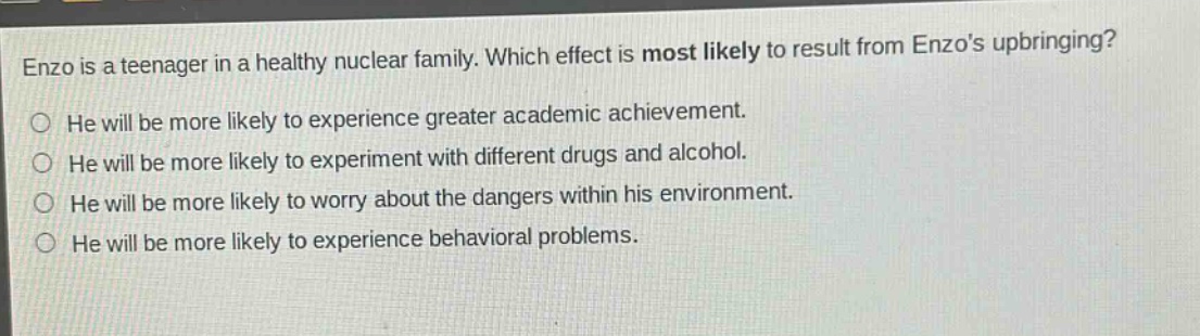 enzo is a teenager in a healthy nuclear family. which effect is most likely to result from enzos upbringing? he will be more likely to experience greater academic achievement. he will be more likely to experiment with different drugs and alcohol. he will be more likely to worry about the dangers within his environment. he will be more likely to experience behavioral problems.
