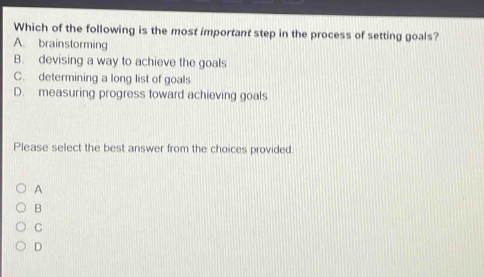which of the following is the most important step in the process of setting goals? a. brainstorming b. devising a way to achieve the goals c. determining a long list of goals d. measuring progress toward achieving goals please select the best answer from the choices provided. a b c d