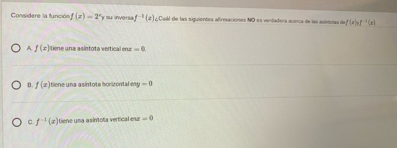 considere la función (f(x)=2^{x}) y su inversa (f^{-1}(x)). ¿cuál de las siguientes afirmaciones no es verdadera acerca de las asintotas de (f(x)) y (f^{-1}(x))?\na. (f(x)) tiene una asintota vertical en (x = 0).\nb. (f(x)) tiene una asintota horizontal en (y = 0)\nc. (f^{-1}(x)) tiene una asintota vertical en (x = 0)