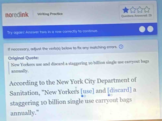 noredink writing practice try again! answer two in a row correctly to continue if necessary, adjust the verb(s) below to fix any matching errors. original quote: new yorkers use and discard a staggering 10 billion single - use carryout bags annually. according to the new york city department of sanitation, \new yorkers use and discard a staggering 10 billion single - use carryout bags annually.\