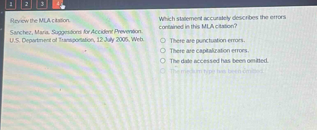 review the mla citation. sanchez, maria. suggestions for accident prevention. u.s. department of transportation, 12 july 2005, web. which statement accurately describes the errors contained in this mla citation? there are punctuation errors. there are capitalization errors. the date accessed has been omitted. the medium type has been omitted.